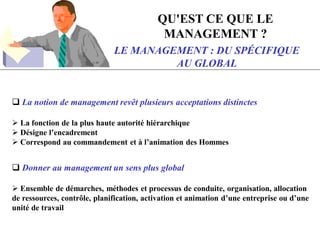LE MANAGEMENT : DU SPÉCIFIQUE
AU GLOBAL
 La notion de management revêt plusieurs acceptations distinctes
 La fonction de la plus haute autorité hiérarchique
 Désigne l’encadrement
 Correspond au commandement et à l’animation des Hommes
 Donner au management un sens plus global
 Ensemble de démarches, méthodes et processus de conduite, organisation, allocation
de ressources, contrôle, planification, activation et animation d’une entreprise ou d’une
unité de travail
QU'EST CE QUE LE
MANAGEMENT ?
 