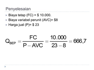 Penyelesaian
   Biaya tetap (FC) = $ 10.000.
   Biaya variabel perunit (AVC)= $8
   Harga jual (P)= $ 23


               FC             10 .000
QBEP                                    666,7
             P AVC             23 8
 