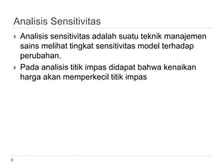 Analisis Sensitivitas
   Analisis sensitivitas adalah suatu teknik manajemen
    sains melihat tingkat sensitivitas model terhadap
    perubahan.
   Pada analisis titik impas didapat bahwa kenaikan
    harga akan memperkecil titik impas
 
