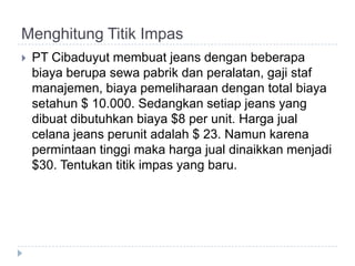 Menghitung Titik Impas
   PT Cibaduyut membuat jeans dengan beberapa
    biaya berupa sewa pabrik dan peralatan, gaji staf
    manajemen, biaya pemeliharaan dengan total biaya
    setahun $ 10.000. Sedangkan setiap jeans yang
    dibuat dibutuhkan biaya $8 per unit. Harga jual
    celana jeans perunit adalah $ 23. Namun karena
    permintaan tinggi maka harga jual dinaikkan menjadi
    $30. Tentukan titik impas yang baru.
 