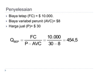 Penyelesaian
   Biaya tetap (FC) = $ 10.000.
   Biaya variabel perunit (AVC)= $8
   Harga jual (P)= $ 30


               FC          10 .000
    QBEP                               454,5
             P AVC          30 8
 