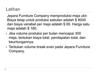 Latihan
 Jepara Furniture Company memproduksi meja ukir.
 Biaya tetap untuk produksi sebulan adalah $ 8000
 dan biaya variabel per meja adalah $ 65. Harga satu
 meja adalah $ 180.
 Jika volume produksi per bulan mencapai 300
  meja, tentukan biaya total, pendapatan total, dan
  keuntungannya.
 Tentukan volume break even pada Jepara Furniture
  Company.
 