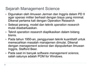 Sejarah Management Science
   Digunakan oleh ilmuwan Jerman dan Inggris dalam PD II
    agar operasi militer berhasil dengan biaya yang minimal.
    Dikenal pertama kali dengan Operation Research
   Selesai perang, model dan teknik operation research
    mulai disebarluaskan.
   Teknil operation research diaplikasikan dalam bidang
    bisnis.
   Pada tahun 1950-an, penggunaan teknik kuantitatif untuk
    memecahkan masalah manajemen dimulai. Dikenal
    dengan management science dan dipopulerkan ilmuwan
    Inggris, Stafford Beer.
   Pada saat ini banyak software management science,
    salah satunya adalah POM for Windows.
 