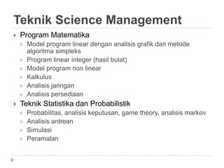Teknik Science Management
   Program Matematika
       Model program linear dengan analisis grafik dan metode
        algoritma simpleks
       Program linear integer (hasil bulat)
       Model program non linear
       Kalkulus
       Analisis jaringan
       Analisis persediaan
   Teknik Statistika dan Probabilistik
       Probabilitas, analisis keputusan, game theory, analisis markov
       Analisis antrean
       Simulasi
       Peramalan
 