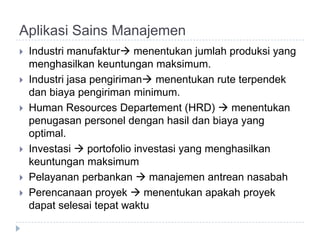Aplikasi Sains Manajemen
   Industri manufaktur menentukan jumlah produksi yang
    menghasilkan keuntungan maksimum.
   Industri jasa pengiriman menentukan rute terpendek
    dan biaya pengiriman minimum.
   Human Resources Departement (HRD)  menentukan
    penugasan personel dengan hasil dan biaya yang
    optimal.
   Investasi  portofolio investasi yang menghasilkan
    keuntungan maksimum
   Pelayanan perbankan  manajemen antrean nasabah
   Perencanaan proyek  menentukan apakah proyek
    dapat selesai tepat waktu
 