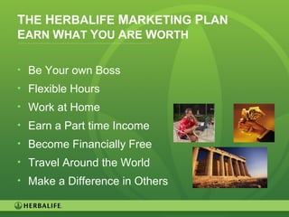 28
THE HERBALIFE MARKETING PLAN
EARN WHAT YOU ARE WORTH
• Be Your own Boss
• Flexible Hours
• Work at Home
• Earn a Part time Income
• Become Financially Free
• Travel Around the World
• Make a Difference in Others
 