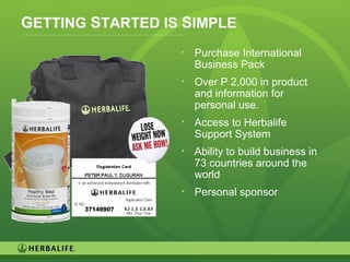 37
GETTING STARTED IS SIMPLE
• Purchase International
Business Pack
• Over P 2,000 in product
and information for
personal use.
• Access to Herbalife
Support System
• Ability to build business in
73 countries around the
world
• Personal sponsor
 