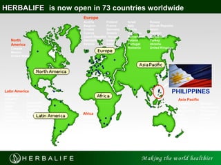 5
HERBALIFEHERBALIFE is now open in 73 countries worldwide
North
America
Canada
Mexico
United States
Europe
Austria Finland Israel Russia
Belgium France Italy Slovak Republic
Croatia Germany Latvia Spain
Cyprus Greece Lithuania Sweden
Czech Republic Hungary Netherlands Switzerland
Denmark Iceland Poland Turkey
Estonia Ireland Portugal Ukraine
Romania United Kingdom
Latin America
Argentina El
Salvador
Bolivia Guatemala
Brazil Honduras
Chile Jamaica
Colombia Panama
Costa Rica Peru
Dominican Republic
Ecuador Venezuela
Asia Pacific
Australia Malaysia
China New Zealand
Hong Kong Philippines
India Singapore
Japan Taiwan
Korea Thailand
Macau
Africa
Botswana
Lesotho
Namibia
South Africa
Swaziland
Zambia
PHILIPPINES
 