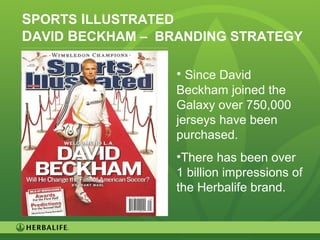 8
SPORTS ILLUSTRATED
DAVID BECKHAM – BRANDING STRATEGY
• Since David
Beckham joined the
Galaxy over 750,000
jerseys have been
purchased.
•There has been over
1 billion impressions of
the Herbalife brand.
 