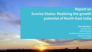 Report on
Sunrise States: Realizing the growth
potential of North-East India
Team Members-
Arunika Sahu
Kallul Hazarika
Swadheen Satyakam Mishra
Swapnil Kashyap
V Sushmitha
 