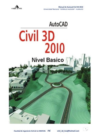 Manual de Autocad Civil 3D 2010
                                       Universidad Nacional "HERMILIO VALDIZAN" - HUANUCO




                                                                                            1
Facultad de Ingeniería Civil de la UNHEVAL   FIC        civil_3d_hco@hotmail.com
 