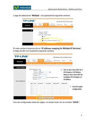 Optimización Banda Ancha – Telefónica del Perú


Luego de seleccionar “Múltiple”, nos aparecerá la siguiente ventana:




En esta ventana hacemos clic en “IP address mapping for Múltiple IP Services”,
y luego de ello nos mostrará la siguiente ventana:




                                                            One to One: Para NAT de 1
                                                             IP Privada a 1 IP Pública.
                                                             Many to One: Para NAT de
                                                             multiples IP’s Privadas a 1
                                                             IP Pública.



                                                                        Lista de reglas
                                                                         configuradas




Una vez configuradas todas las reglas, no olvidar hacer clic en el botón “SAVE”.




                                                                                      8
 