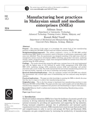 The current issue and full text archive of this journal is available at
                                                www.emeraldinsight.com/1463-5771.htm




BIJ
18,3                                    Manufacturing best practices
                                       in Malaysian small and medium
                                             enterprises (SMEs)
324
                                                                               Afdiman Anuar
                                                         Department of Automotive Technology,
                                               Advanced Technology Training Center, Melaka, Malaysia, and
                                                                          Rosnah Mohd Yusuff
                                                Department of Mechanical and Manufacturing Engineering,
                                                      Universiti Putra Malaysia, Serdang, Malaysia

                                     Abstract
                                     Purpose – The purpose of this paper is to investigate the current level of best manufacturing
                                     practices in Malaysian ISO 9000 certiﬁed small and medium enterprises (SMEs).
                                     Design/methodology/approach – The authors conducted a survey on 270 ISO 9000 certiﬁed
                                     manufacturing SMEs. Based on an extensive search of literature on performance requirements, eight
                                     areas were identiﬁed. Thus, the questionnaire was designed consisting of the eight areas which are
                                     management, human resources development (HRD), technology and product innovation, marketing
                                     strategy, quality, production process, supply chain management (SCM) and customer focus. Data were
                                     analysed using the SPSS software.
                                     Findings – The results showed that among the eight areas, customer focus is the most implemented
                                     area with the highest mean of 4.16, followed by quality (3.92), management (3.78), SCM (3.56),
                                     HRD (3.27), marketing strategy (3.05), production process (3.02) and technology and product
                                     innovation with a score of 2.95. The results showed that the level of best manufacturing practices can
                                     be improved further, especially in the area of technology and product innovation.
                                     Research limitations/implications – Only the companies certiﬁed with ISO 9000 were selected.
                                     The questionnaire only covered eight areas of benchmarking and was analysed using descriptive
                                     statistics.
                                     Practical implications – The paper provides knowledge in assisting the SMEs to identify the areas
                                     that they have to improve to achieve best manufacturing practices.
                                     Originality/value – This is the ﬁrst attempt to benchmark best manufacturing practices in some
                                     Malaysian ISO 9000 certiﬁed SMEs. The paper provides some useful insights and can help Malaysian
                                     manufacturing companies to implement best practices and benchmarking to improve their practices.
                                     Keywords Malaysia, Small to medium-sized enterprises, Benchmarking, Manufacturing systems,
                                     ISO 9000 series
                                     Paper type Research paper


                                     1. Introduction
                                     Small and medium enterprises (SMEs) have been the backbone of economic growth of an
                                     economy in driving industrial development (Normah, 2006). SMEs play a big role in
Benchmarking: An International       national economies by providing job opportunities and supporting the big industries.
Journal                              Facing increased competitive pressure due to globalisation and increased quality
Vol. 18 No. 3, 2011
pp. 324-341                          requirements from their customers, SMEs manufacturers must increase their productivity
q Emerald Group Publishing Limited   and competitiveness in order to survive and prosper (St Pierre and Raymond, 2004).
1463-5771
DOI 10.1108/14635771111137750        Companies can gain competitiveness by increasing the productivity of manufacturing
 