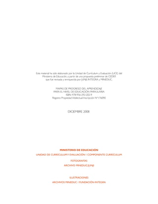 Este material ha sido elaborado por la Unidad de Currículum y Evaluación (UCE) del
      Ministerio de Educación, a partir de una propuesta preliminar de cedep,
         que fue revisada y enriquecida por junji, integra y mineduc.


                  MAPAS DE PROGRESO DEL APRENDIZAJE
                PARA EL NIVEL DE EDUCACIÓN PARVULARIA
                            ISBN: 978-956-292-202-9
               Registro Propiedad Intelectual Inscripción N°176090




                              DICIEMBRE 2008




                      Ministerio de Educación
Unidad de Currículum y Evaluación / COMPONENTE CURRÍCULUM

                                 Fotografías
                          Archivo MINEDUC/JUNJI



                                Ilustraciones
               Archivos MINEDUC / Fundación INTEGRA
 