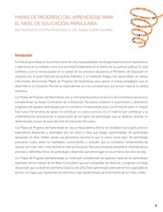 MAPAS DE PROgRESO DEL APRENDIZAjE PARA
EL NIVEL DE EDUCACIÓN PARVULARIA
INStRUMENtO COMPLEMENtARIO A LAS B ASES CURRICULARES




introducción
En Chile, el aprendizaje en los primeros años de vida y las posibilidades de otorgar experiencias enriquecedoras
y oportunas se ha instalado como una prioridad fundamental en el diseño de las políticas públicas. En este
contexto y con la mirada puesta en la calidad de los procesos educativos, el Ministerio de Educación en
conjunto con la junta Nacional de jardines Infantiles y la Fundación Integra han desarrollado un valioso
instrumento denominado Mapas de Progreso del Aprendizaje, para apoyar el trabajo pedagógico que se
desarrolla en la Educación Parvularia, respondiendo así a los compromisos que buscan mejorar la calidad
educativa.
Los Mapas de Progreso del Aprendizaje son un instrumento práctico al servicio de la enseñanza que buscan
complementar las Bases Curriculares de la Educación Parvularia, mediante la explicitación y descripción
progresiva de aquellos aprendizajes que se consideran fundamentales para una formación plena e integral.
Esta nueva herramienta de apoyo no constituye un nuevo currículo, es un material que contribuye a su
implementación, promoviendo la observación de los logros de aprendizajes que se deberían alcanzar en
determinados tramos de edad del nivel de Educación Parvularia.
Los Mapas de Progreso del Aprendizaje en una correspondencia directa con las Bases Curriculares, precisan
expectativas desafiantes y alcanzables por los niños y niñas que tengan oportunidades de aprendizajes
apropiadas. Es decir, señalan, desde una perspectiva nacional, lo que se valora como logro del aprendizaje,
precisando cuáles serían las habilidades, conocimientos y actitudes que se consideran fundamentales de
alcanzar por todo niño y niña durante el nivel de Educación Parvularia, teniendo presente la velocidad de los
procesos y diferentes ritmos de aprendizaje y desarrollo que tienen lugar en los primeros seis años de vida.
Los Mapas de Progreso del Aprendizaje se construyen considerando los aspectos claves de los aprendizajes
esperados de los núcleos de las Bases Curriculares que son susceptibles de observar y progresar a lo largo
del período que va desde el nacimiento hasta los seis años. Estos aprendizajes esenciales se han organizado en
torno a 16 mapas que representan los dominios o ejes fundamentales de la formación de los niños y niñas.




                                                                                                                   7
 