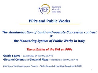 1
PPPs and Public Works
The standardisation of build-and-operate Concession contract
&
the Monitoring System of Public Works in Italy
The activities of the WG on PPPs
Grazia Sgarra - Coordinator of the WG on PPPs
Giovanni Coletta and Giovanni Rizzo – Members of the WG on PPPs
Ministry of the Economy and Finance – State General Accounting Department (RGS)
 