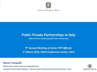 1
Public	
  Private	
  Partnerships	
  in	
  Italy	
  
State	
  of	
  the	
  art	
  and	
  perspec7ves	
  from	
  market	
  data	
  
9th	
  Annual	
  Mee,ng	
  of	
  Senior	
  PPP	
  Oﬃcials	
  
1st	
  March	
  2016,	
  OECD	
  Conference	
  Centre,	
  Paris	
  
Marco	
  Tranquilli	
  
PPP/PF	
  Expert	
  -­‐	
  Public	
  Infrastructure	
  Regula7on	
  Unit	
  
Presidency	
  of	
  the	
  Council	
  of	
  Ministers	
  -­‐	
  Department	
  for	
  Planning	
  and	
  Coordina,on	
  of	
  Economic	
  Policy	
  	
  
 