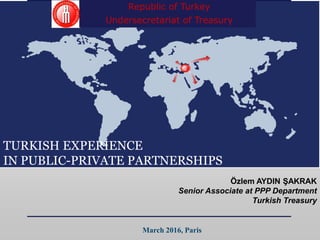 TURKISH EXPERIENCE
IN PUBLIC-PRIVATE PARTNERSHIPS
Özlem AYDIN ŞAKRAK
Senior Associate at PPP Department
Turkish Treasury
March 2016, Paris
Republic of Turkey
Undersecretariat of Treasury
 