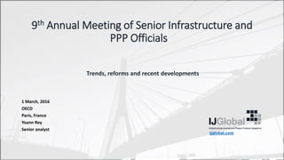 9th Annual Meeting of Senior Infrastructure and
PPP Officials
Trends, reforms and recent developments
1 March, 2016
OECD
Paris, France
Yoann Rey
Senior analyst
ijglobal.com
 