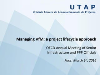 U T A P
Unidade Técnica de Acompanhamento de Projetos
Managing VfM: a project lifecycle approach
OECD Annual Meeting of Senior
Infrastructure and PPP Officials
Paris, March 1st, 2016
 