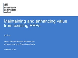 Maintaining and enhancing value
from existing PPPs
Jo Fox
Head of Public Private Partnerships
Infrastructure and Projects Authority
1st March 2016
 