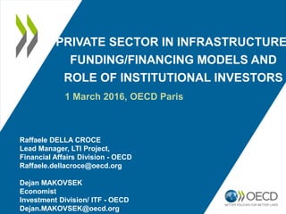 PRIVATE SECTOR IN INFRASTRUCTURE
FUNDING/FINANCING MODELS AND
ROLE OF INSTITUTIONAL INVESTORS
1 March 2016, OECD Paris
Raffaele DELLA CROCE
Lead Manager, LTI Project,
Financial Affairs Division - OECD
Raffaele.dellacroce@oecd.org
Dejan MAKOVSEK
Economist
Investment Division/ ITF - OECD
Dejan.MAKOVSEK@oecd.org
 