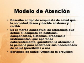 Modelo de Atención
• Describe el tipo de respuesta de salud que
  la sociedad desea y decide sostener y
  recibir
• Es el marco conceptual de referencia que
  define el conjunto de políticas,
  componentes, sistemas, procesos e
  instrumentos, que operando
  coherentemente, garantizan la atención a
  la persona para satisfacer sus necesidades
  de salud (percibidas o no)
• Servicios de Salud: Organiza la provisión
 