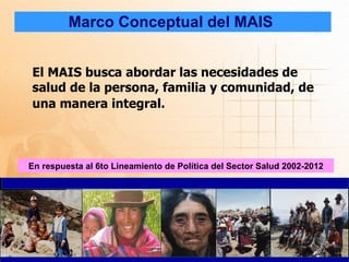 Marco Conceptual del MAIS


El MAIS busca abordar las necesidades de
salud de la persona, familia y comunidad, de
una manera integral.



En respuesta al 6to Lineamiento de Política del Sector Salud 2002-2012
 