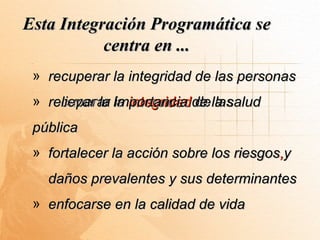 Esta Integración Programática se
           centra en ...
 » recuperar la integridad de las personas
 » recuperar la integridad de la salud
   relievar la importancia de las
 pública
 » fortalecer la acción sobre los riesgos y
                                  riesgos,
   daños prevalentes y sus determinantes
 » enfocarse en la calidad de vida
 