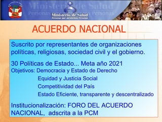 ACUERDO NACIONAL
Suscrito por representantes de organizaciones
políticas, religiosas, sociedad civil y el gobierno.
30 Políticas de Estado... Meta año 2021
Objetivos: Democracia y Estado de Derecho
           Equidad y Justicia Social
           Competitividad del País
           Estado Eficiente, transparente y descentralizado

Institucionalización: FORO DEL ACUERDO
NACIONAL, adscrita a la PCM
 