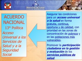 Asegurar las condiciones
ACUERDO           para un acceso universal
                  a la salud en forma
NACIONAL          gratuita, continua,
 13° Política     oportuna y de calidad, con
                  prioridad en las zonas de
Acceso            concentración de pobreza y
Universal a los   en las poblaciones más
                  vulnerables.
Servicios de
Salud y a la      Promover la participación
                  ciudadana en la gestión
Seguridad         y evaluación de los
Social            servicios públicos de
                  salud.
 