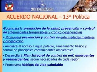 ACUERDO NACIONAL - 13° Política

          la promoción de la salud, prevención y control
•Potenciará
de enfermedades transmisibles y crónico degenerativas
• Promoverá prevención y control de enfermedades mentales
y drogadicción
•Ampliará el acceso a agua potable, saneamiento básico y
control de principales contaminantes ambientales
•Desarrollará Plan Integral de control de enf. emergentes
y reemergentes, según necesidades de cada región
• Promoverá hábitos de vida saludable
 
