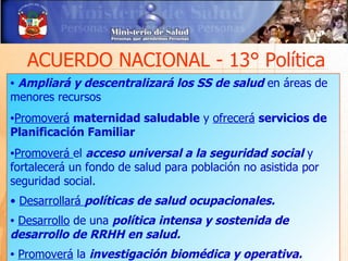 ACUERDO NACIONAL - 13° Política
•Ampliará y descentralizará los SS de salud en áreas de
menores recursos
•Promoverá maternidad saludable y ofrecerá servicios de
Planificación Familiar
•Promoverá   el acceso universal a la seguridad social y
fortalecerá un fondo de salud para población no asistida por
seguridad social.
• Desarrollará políticas de salud ocupacionales.
•Desarrollo de una política intensa y sostenida de
desarrollo de RRHH en salud.
•   Promoverá la investigación biomédica y operativa.
 