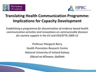 Translating Health Communication Programme:
Implications for Capacity Development
Establishing a programme for dissemination of evidence based health
communication activities and innovations on communicable diseases
for country support in the EU and EEA/EFTA 2009-12
Professor Margaret Barry
Health Promotion Research Centre
National University of Ireland Galway
Ollscoil na hÉireann, Gaillimh
 