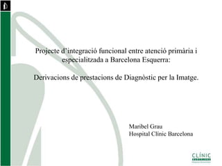 Projecte d’integració funcional entre atenció primària i
especialitzada a Barcelona Esquerra:
Derivacions de prestacions de Diagnòstic per la Imatge.
Maribel Grau
Hospital Clínic Barcelona
 