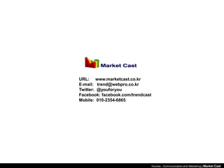 URL: www.marketcast.co.kr
E-mail: trend@webpro.co.kr
Twitter: @youforyou
Facebook: facebook.com/trendcast
Mobile: 010-2354-6865




                                   Human , Communication and Marketing | Market Cast
 