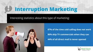 Interruption Marketing
Interesting statistics about this type of marketing:

87% of the time cold calling does not work

86% skip TV commercials when they can

44% of all direct mail is never opened
 