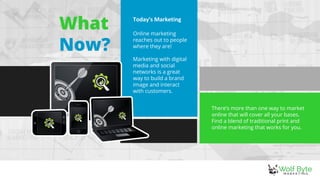 What
Now?
There’s more than one way to market
online that will cover all your bases.
Find a blend of traditional print and
online marketing that works for you.
Today's Marketing
Online marketing
reaches out to people
where they are!
Marketing with digital
media and social
networks is a great
way to build a brand
image and interact
with customers.
 