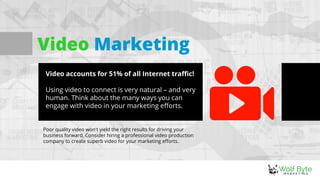 Video Marketing
Video accounts for 51% of all Internet traffic!
Using video to connect is very natural – and very
human. Think about the many ways you can
engage with video in your marketing efforts.
Poor quality video won't yield the right results for driving your
business forward. Consider hiring a professional video production
company to create superb video for your marketing efforts.
 
