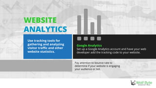 Pay attention to bounce rate to
determine if your website is engaging
your audience or not.
Google Analytics
Set up a Google Analytics account and have your web
developer add the tracking code to your website.
WEBSITE
ANALYTICS
Use tracking tools for
gathering and analyzing
visitor traffic and other
website statistics.
 
