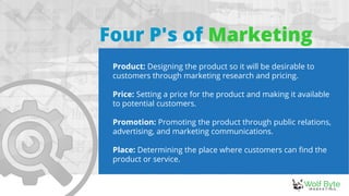 Four P's of Marketing
Product: Designing the product so it will be desirable to
customers through marketing research and pricing.
Price: Setting a price for the product and making it available
to potential customers.
Promotion: Promoting the product through public relations,
advertising, and marketing communications.
Place: Determining the place where customers can find the
product or service.
 