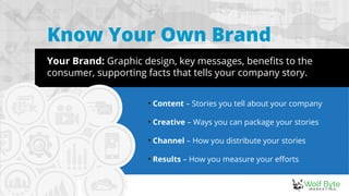 Know Your Own Brand
Your Brand: Graphic design, key messages, benefits to the
consumer, supporting facts that tells your company story.

Content – Stories you tell about your company

Creative – Ways you can package your stories

Channel – How you distribute your stories
 

Results – How you measure your efforts
 