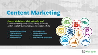 Content Marketing
Content Marketing is a hot topic right now!
Content marketing is consistently adding interesting
content to all of your marketing and promotion efforts.
• Social Media Marketing
• Email Marketing
• Mobile Marketing
• Video Marketing
• Website Content
• Online Descriptions
• Link Building
• Search Engine Optimization
 
