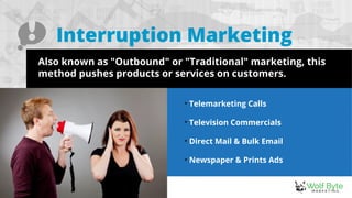 Interruption Marketing
Also known as "Outbound" or "Traditional" marketing, this
method pushes products or services on customers.

Telemarketing Calls

Television Commercials

Direct Mail & Bulk Email

Newspaper & Prints Ads
 