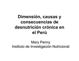 Dimensión, causas y
   consecuencias de
 desnutrición crónica en
         el Perú

              Mary Penny
Instituto de Investigación Nutricional
 