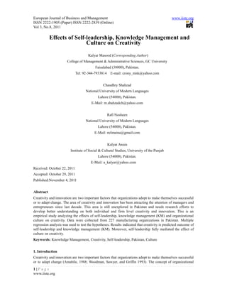 European Journal of Business and Management                                                    www.iiste.org
ISSN 2222-1905 (Paper) ISSN 2222-2839 (Online)
Vol 3, No.8, 2011

           Effects of Self-leadership, Knowledge Management and
                           Culture on Creativity

                                     Kalyar Masood (Corresponding Author)
                       College of Management & Administrative Sciences, GC University
                                          Faisalabad (38000), Pakistan.
                             Tel: 92-344-7933814    E-mail: crony_mnk@yahoo.com


                                               Chaudhry Shahzad
                                   National University of Modern Languages
                                            Lahore (54000), Pakistan.
                                       E-Mail: m.shahzadch@yahoo.com


                                                   Rafi Nosheen
                                   National University of Modern Languages
                                            Lahore (54000), Pakistan.
                                         E-Mail: m4maina@gmail.com


                                                   Kalyar Awais
                         Institute of Social & Cultural Studies, University of the Punjab
                                            Lahore (54000), Pakistan.
                                       E-Mail: a_kalyar@yahoo.com
Received: October 22, 2011
Accepted: October 29, 2011
Published:November 4, 2011


Abstract
Creativity and innovation are two important factors that organizations adopt to make themselves successful
or to adapt change. The area of creativity and innovation has been attracting the attention of managers and
entrepreneurs since last decade. This area is still unexplored in Pakistan and needs research efforts to
develop better understanding on both individual and firm level creativity and innovation. This is an
empirical study analyzing the effects of self-leadership, knowledge management (KM) and organizational
culture on creativity. Data were collected from 227 manufacturing organizations in Pakistan. Multiple
regression analysis was used to test the hypotheses. Results indicated that creativity is predicted outcome of
self-leadership and knowledge management (KM). Moreover, self-leadership fully mediated the effect of
culture on creativity.
Keywords: Knowledge Management, Creativity, Self-leadership, Pakistan, Culture


1. Introduction
Creativity and innovation are two important factors that organizations adopt to make themselves successful
or to adapt change (Amabile, 1988; Woodman, Sawyer, and Griffin 1993). The concept of organizational
1|Page
www.iiste.org
 