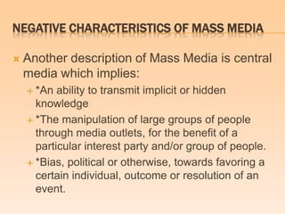 NEGATIVE CHARACTERISTICS OF MASS MEDIA
 Another description of Mass Media is central
media which implies:
 *An ability to transmit implicit or hidden
knowledge
 *The manipulation of large groups of people
through media outlets, for the benefit of a
particular interest party and/or group of people.
 *Bias, political or otherwise, towards favoring a
certain individual, outcome or resolution of an
event.
 
