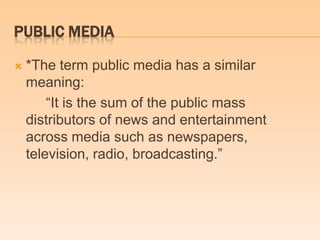 PUBLIC MEDIA
 *The term public media has a similar
meaning:
―It is the sum of the public mass
distributors of news and entertainment
across media such as newspapers,
television, radio, broadcasting.‖
 