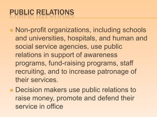 PUBLIC RELATIONS
 Non-profit organizations, including schools
and universities, hospitals, and human and
social service agencies, use public
relations in support of awareness
programs, fund-raising programs, staff
recruiting, and to increase patronage of
their services.
 Decision makers use public relations to
raise money, promote and defend their
service in office
 