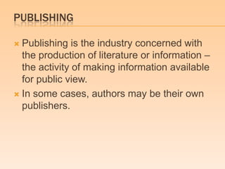 PUBLISHING
 Publishing is the industry concerned with
the production of literature or information –
the activity of making information available
for public view.
 In some cases, authors may be their own
publishers.
 